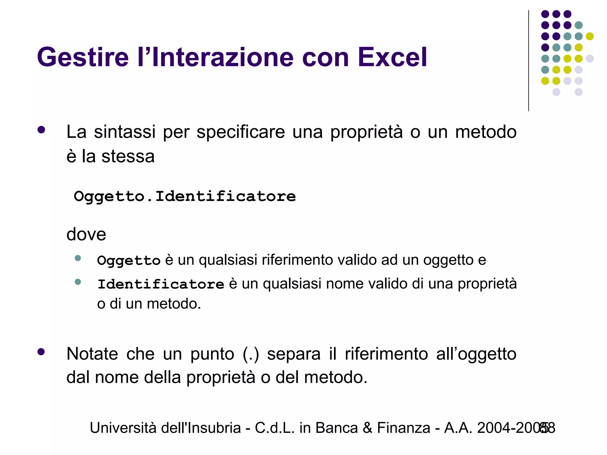 Università dell'Insubria - C.d.L. in Banca & Finanza - A.A. 2004-200588
Gestire l’Interazione con Excel
 La sintassi per specificare una proprietà o un metodo
è la stessa
Oggetto.Identificatore
dove
 Oggetto è un qualsiasi riferimento valido ad un oggetto e
 Identificatore è un qualsiasi nome valido di una proprietà
o di un metodo.
 Notate che un punto (.) separa il riferimento all’oggetto
dal nome della proprietà o del metodo.
 