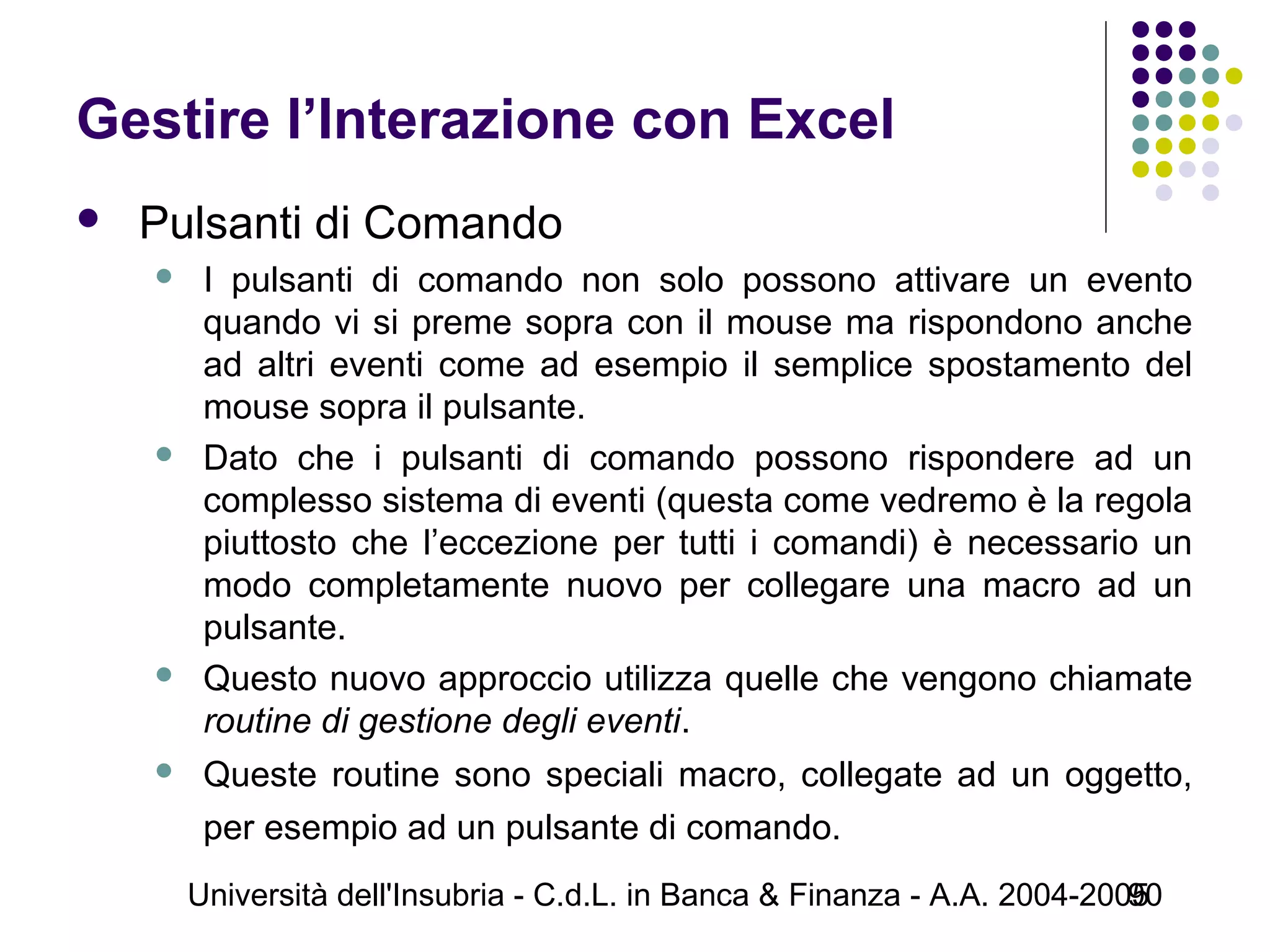 Università dell'Insubria - C.d.L. in Banca & Finanza - A.A. 2004-200590
Gestire l’Interazione con Excel
 Pulsanti di Comando
 I pulsanti di comando non solo possono attivare un evento
quando vi si preme sopra con il mouse ma rispondono anche
ad altri eventi come ad esempio il semplice spostamento del
mouse sopra il pulsante.
 Dato che i pulsanti di comando possono rispondere ad un
complesso sistema di eventi (questa come vedremo è la regola
piuttosto che l’eccezione per tutti i comandi) è necessario un
modo completamente nuovo per collegare una macro ad un
pulsante.
 Questo nuovo approccio utilizza quelle che vengono chiamate
routine di gestione degli eventi.
 Queste routine sono speciali macro, collegate ad un oggetto,
per esempio ad un pulsante di comando.
 