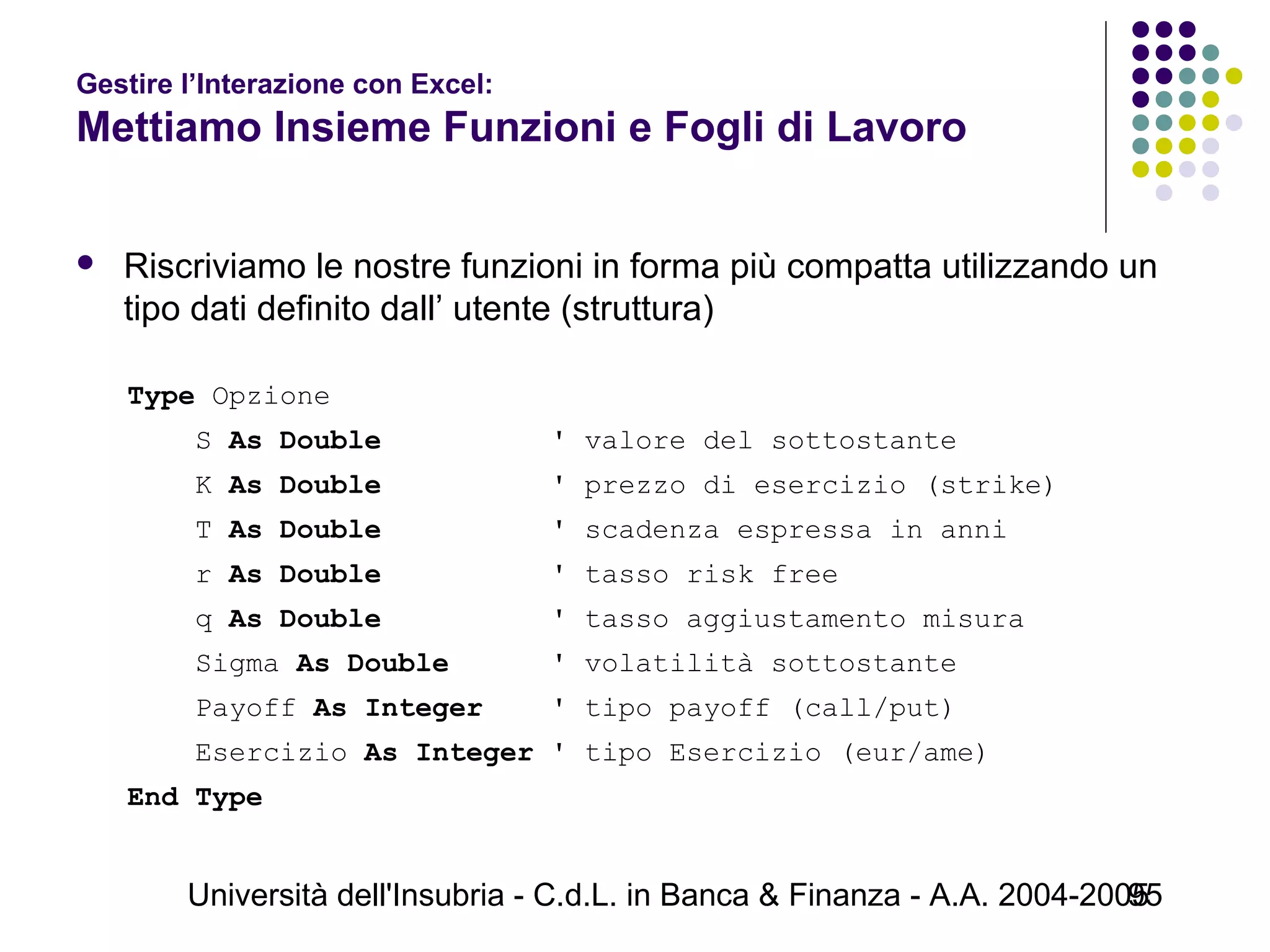Università dell'Insubria - C.d.L. in Banca & Finanza - A.A. 2004-200595
Gestire l’Interazione con Excel:
Mettiamo Insieme Funzioni e Fogli di Lavoro
 Riscriviamo le nostre funzioni in forma più compatta utilizzando un
tipo dati definito dall’ utente (struttura)
Type Opzione
S As Double ' valore del sottostante
K As Double ' prezzo di esercizio (strike)
T As Double ' scadenza espressa in anni
r As Double ' tasso risk free
q As Double ' tasso aggiustamento misura
Sigma As Double ' volatilità sottostante
Payoff As Integer ' tipo payoff (call/put)
Esercizio As Integer ' tipo Esercizio (eur/ame)
End Type
 
