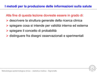Metodologia epidemiologica clnica – statistica medica - Signoriello
Alla fine di questa lezione dovreste essere in grado di:
 descrivere la struttura generale della ricerca clinica
 spiegare cosa si intende per validità interna ed esterna
 spiegare il concetto di probabilità
 distinguere fra disegni osservazionali e sperimentali
I metodi per la produzione delle informazioni sulla salute
 