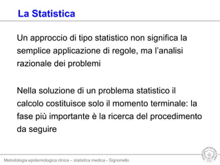 Metodologia epidemiologica clnica – statistica medica - Signoriello
Un approccio di tipo statistico non significa la
semplice applicazione di regole, ma l’analisi
razionale dei problemi
Nella soluzione di un problema statistico il
calcolo costituisce solo il momento terminale: la
fase più importante è la ricerca del procedimento
da seguire
La Statistica
 