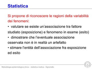 Metodologia epidemiologica clnica – statistica medica - Signoriello
Si propone di riconoscere le ragioni della variabilità
dei fenomeni:
• valutare se esiste un’associazione tra fattore
studiato (esposizione) e fenomeno in esame (esito)
• dimostrare che l’eventuale associazione
osservata non è in realtà un artefatto
• stimare l’entità dell’associazione fra esposizione
ed esito
Statistica
 