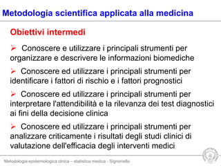 Metodologia epidemiologica clnica – statistica medica - Signoriello
Metodologia scientifica applicata alla medicina
Obiettivi intermedi
 Conoscere e utilizzare i principali strumenti per
organizzare e descrivere le informazioni biomediche
 Conoscere ed utilizzare i principali strumenti per
identificare i fattori di rischio e i fattori prognostici
 Conoscere ed utilizzare i principali strumenti per
interpretare l'attendibilità e la rilevanza dei test diagnostici
ai fini della decisione clinica
 Conoscere ed utilizzare i principali strumenti per
analizzare criticamente i risultati degli studi clinici di
valutazione dell'efficacia degli interventi medici
 