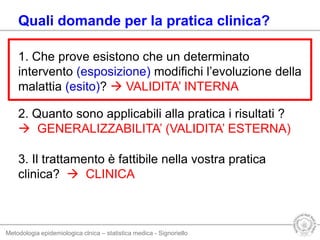 Metodologia epidemiologica clnica – statistica medica - Signoriello
Quali domande per la pratica clinica?
1. Che prove esistono che un determinato
intervento (esposizione) modifichi l’evoluzione della
malattia (esito)?  VALIDITA’ INTERNA
2. Quanto sono applicabili alla pratica i risultati ?
 GENERALIZZABILITA’ (VALIDITA’ ESTERNA)
3. Il trattamento è fattibile nella vostra pratica
clinica?  CLINICA
 