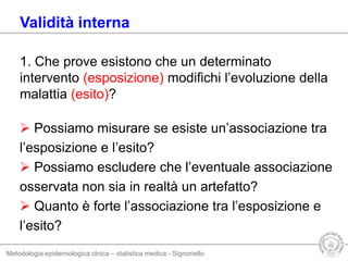 Metodologia epidemiologica clnica – statistica medica - Signoriello
Validità interna
1. Che prove esistono che un determinato
intervento (esposizione) modifichi l’evoluzione della
malattia (esito)?
 Possiamo misurare se esiste un’associazione tra
l’esposizione e l’esito?
 Possiamo escludere che l’eventuale associazione
osservata non sia in realtà un artefatto?
 Quanto è forte l’associazione tra l’esposizione e
l’esito?
 