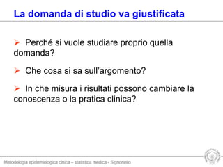 Metodologia epidemiologica clnica – statistica medica - Signoriello
La domanda di studio va giustificata
 Perché si vuole studiare proprio quella
domanda?
 Che cosa si sa sull’argomento?
 In che misura i risultati possono cambiare la
conoscenza o la pratica clinica?
 