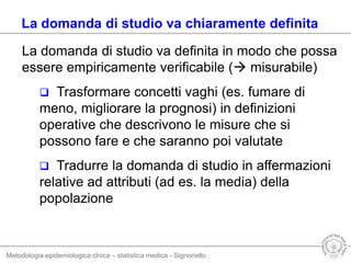 Metodologia epidemiologica clnica – statistica medica - Signoriello
La domanda di studio va definita in modo che possa
essere empiricamente verificabile ( misurabile)
 Trasformare concetti vaghi (es. fumare di
meno, migliorare la prognosi) in definizioni
operative che descrivono le misure che si
possono fare e che saranno poi valutate
 Tradurre la domanda di studio in affermazioni
relative ad attributi (ad es. la media) della
popolazione
La domanda di studio va chiaramente definita
 
