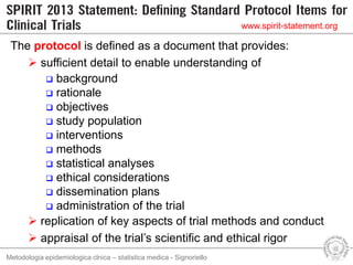 Metodologia epidemiologica clnica – statistica medica - Signoriello
The protocol is defined as a document that provides:
 sufficient detail to enable understanding of
 background
 rationale
 objectives
 study population
 interventions
 methods
 statistical analyses
 ethical considerations
 dissemination plans
 administration of the trial
 replication of key aspects of trial methods and conduct
 appraisal of the trial’s scientific and ethical rigor
www.spirit-statement.org
 
