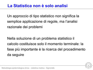 Metodologia epidemiologica clnica – statistica medica - Signoriello
Un approccio di tipo statistico non significa la
semplice applicazione di regole, ma l’analisi
razionale dei problemi
Nella soluzione di un problema statistico il
calcolo costituisce solo il momento terminale: la
fase più importante è la ricerca del procedimento
da seguire
La Statistica non è solo analisi
 