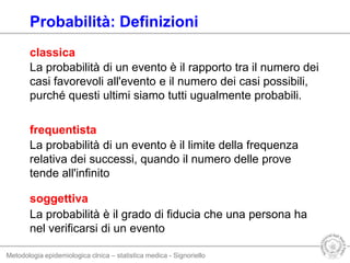 Metodologia epidemiologica clnica – statistica medica - Signoriello
La probabilità di un evento è il rapporto tra il numero dei
casi favorevoli all'evento e il numero dei casi possibili,
purché questi ultimi siamo tutti ugualmente probabili.
soggettiva
classica
La probabilità è il grado di fiducia che una persona ha
nel verificarsi di un evento
La probabilità di un evento è il limite della frequenza
relativa dei successi, quando il numero delle prove
tende all'infinito
frequentista
Probabilità: Definizioni
 