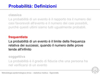 Metodologia epidemiologica clnica – statistica medica - Signoriello
La probabilità di un evento è il rapporto tra il numero dei
casi favorevoli all'evento e il numero dei casi possibili,
purché questi ultimi siamo tutti ugualmente probabili.
soggettiva
classica
La probabilità è il grado di fiducia che una persona ha
nel verificarsi di un evento
La probabilità di un evento è il limite della frequenza
relativa dei successi, quando il numero delle prove
tende all'infinito
frequentista
Probabilità: Definizioni
 