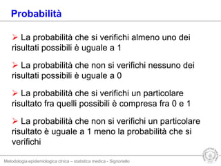 Metodologia epidemiologica clnica – statistica medica - Signoriello
 La probabilità che si verifichi almeno uno dei
risultati possibili è uguale a 1
 La probabilità che non si verifichi nessuno dei
risultati possibili è uguale a 0
 La probabilità che si verifichi un particolare
risultato fra quelli possibili è compresa fra 0 e 1
 La probabilità che non si verifichi un particolare
risultato è uguale a 1 meno la probabilità che si
verifichi
Probabilità
 
