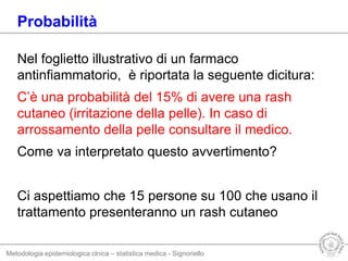 Metodologia epidemiologica clnica – statistica medica - Signoriello
Nel foglietto illustrativo di un farmaco
antinfiammatorio, è riportata la seguente dicitura:
C’è una probabilità del 15% di avere una rash
cutaneo (irritazione della pelle). In caso di
arrossamento della pelle consultare il medico.
Come va interpretato questo avvertimento?
Ci aspettiamo che 15 persone su 100 che usano il
trattamento presenteranno un rash cutaneo
Probabilità
 