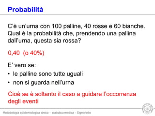 Metodologia epidemiologica clnica – statistica medica - Signoriello
C’è un’urna con 100 palline, 40 rosse e 60 bianche.
Qual è la probabilità che, prendendo una pallina
dall’urna, questa sia rossa?
E’ vero se:
• le palline sono tutte uguali
• non si guarda nell’urna
Probabilità
0,40 (o 40%)
Cioè se è soltanto il caso a guidare l’occorrenza
degli eventi
 