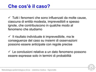 Metodologia epidemiologica clnica – statistica medica - Signoriello
Che cos’è il caso?
 Tutti i fenomeni che sono influenzati da molte cause,
ciascuna di entità modesta, imprevedibili e spesso
ignote, che contribuiscono in qualche modo al
fenomeno che studiamo
 Il risultato individuale è imprevedibile, ma le
conseguenze del caso su insiemi di osservazioni
possono essere anticipate con regole precise
 Le conclusioni relative a un dato fenomeno possono
essere espresse solo in termini di probabilità
 