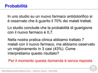 Metodologia epidemiologica clnica – statistica medica - Signoriello
In uno studio su un nuovo farmaco antidolorifico si
è osservato che è guarito il 70% dei malati trattati.
Lo studio conclude che la probabilità di guarigione
con il nuovo farmaco è 0,7.
Nella nostra pratica clinica abbiamo trattato 7
malati con il nuovo farmaco, ma abbiamo osservato
un miglioramento in 3 casi (43%). Come
interpretiamo questo risultato?
Probabilità
Per il momento questa domanda è senza risposta
 