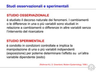 STUDIO OSSERVAZIONALE
è studiato il decorso naturale dei fenomeni. I cambiamenti
o le differenze in una o più variabili sono studiati in
relazione a cambiamenti o differenze in altre variabili senza
l’intervento del ricercatore
STUDIO SPERIMENTALE
è condotto in condizioni controllate e implica la
manipolazione di una o più variabili indipendenti
(esposizione) per poterne determinare l’effetto su un’altra
variabile dipendente (esito)
(Rothman KJ, S. Greenland, Modern Epidemiology, 1998 )
Studi osservazionali e sperimentali
 