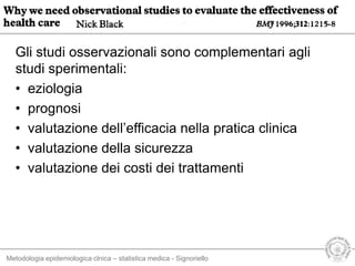 Metodologia epidemiologica clnica – statistica medica - Signoriello
Gli studi osservazionali sono complementari agli
studi sperimentali:
• eziologia
• prognosi
• valutazione dell’efficacia nella pratica clinica
• valutazione della sicurezza
• valutazione dei costi dei trattamenti
 