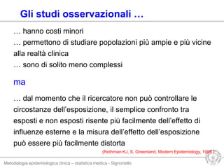 Metodologia epidemiologica clnica – statistica medica - Signoriello
… dal momento che il ricercatore non può controllare le
circostanze dell’esposizione, il semplice confronto tra
esposti e non esposti risente più facilmente dell’effetto di
influenze esterne e la misura dell’effetto dell’esposizione
può essere più facilmente distorta
(Rothman KJ, S. Greenland, Modern Epidemiology, 1998 )
Gli studi osservazionali …
… hanno costi minori
… permettono di studiare popolazioni più ampie e più vicine
alla realtà clinica
… sono di solito meno complessi
ma
 
