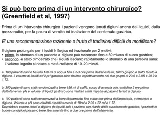 Si può bere prima di un intervento chirurgico?
(Greenfield et al, 1997)
Prima di un intervento chirurgico i pazienti vengono tenuti digiuni anche dai liquidi, dalla
mezzanotte, per la paura di vomito ed inalazione del contenuto gastrico.
E' una raccomandazione razionale o frutto di tradizioni difficili da modificare?
Il digiuno prolungato per i liquidi è illogico ed irrazionale per 2 motivi:
• primo, lo stomaco di un paziente a digiuno può secernere fino a 50 ml/ora di succo gastrico;
• secondo, è stato dimostrato che i liquidi lasciano rapidamente lo stomaco di una persona sana:
il volume ingerito si riduce a metà nell'arco di 10-20 minuti.
a. 100 pazienti hanno bevuto 150 ml di acqua fino a 2-3 ore prima dell'anestesia; l'altro gruppo è stato tenuto a
digiuno. Il volume di liquidi ed il pH gastrico sono risultati rispettivamente nei due gruppi di 20.6 e 2.05 e 29.9 e
1.72.
b. 300 pazienti sono stati randomizzati a bere 150 ml di caffè, succo di arancia con ranitidina 3 ore prima
dell'intervento: pH e volume di liquidi gastrico sono risultati simili rispetto ai pazienti tenuti a digiuno.
c. 100 pazienti sono stati randomizzati a bere liberamente fino a due ore prima dell'anestesia, o rimanere a
digiuno. Volume e pH sono risultati rispettivamente di 19ml e 2.05 e 22 ml e 1.72.
Dovrebbero essere tenuti a digiuno da liquidi solo i pazienti con ritardo dello svuotamento gastrico; i pazienti in
buone condizioni possono bere liberamente fino a due ore prima dell'intervento.
 