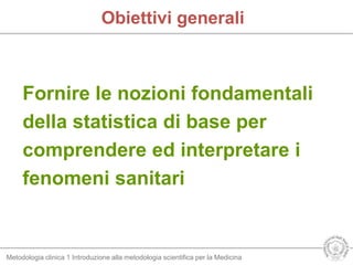Metodologia clinica 1 Introduzione alla metodologia scientifica per la Medicina
Obiettivi generali
Fornire le nozioni fondamentali
della statistica di base per
comprendere ed interpretare i
fenomeni sanitari
 