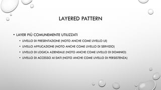 LAYERED PATTERN
• LAYER PIÙ COMUNEMENTE UTILIZZATI
• LIVELLO DI PRESENTAZIONE (NOTO ANCHE COME LIVELLO UI)
• LIVELLO APPLICAZIONE (NOTO ANCHE COME LIVELLO DI SERVIZIO)
• LIVELLO DI LOGICA AZIENDALE (NOTO ANCHE COME LIVELLO DI DOMINIO)
• LIVELLO DI ACCESSO AI DATI (NOTO ANCHE COME LIVELLO DI PERSISTENZA)
 