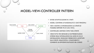 MODEL-VIEW-CONTROLLER PATTERN
• DIVIDE UN'APPLICAZIONE IN 3 PARTI
• MODEL: CONTIENE LE FUNZIONALITÀ E I DATI PRINCIPALI
• VIEW: MOSTRA LE INFORMAZIONI ALL'UTENTE (È
POSSIBILE DEFINIRE PIÙ DI UNA VISTA)
• CONTROLLER: GESTISCE L'INPUT DELL'UTENTE
• VIENE FATTO PER SEPARARE LE RAPPRESENTAZIONI
INTERNE DELLE INFORMAZIONI DAI MODI IN CUI LE
INFORMAZIONI VENGONO PRESENTATE E ACCETTATE
DALL'UTENTE. DISACCOPPIA I COMPONENTI E
CONSENTE UN EFFICIENTE RIUTILIZZO DEL CODICE
 