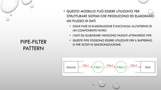 PIPE-FILTER
PATTERN
• QUESTO MODELLO PUÒ ESSERE UTILIZZATO PER
STRUTTURARE SISTEMI CHE PRODUCONO ED ELABORANO
UN FLUSSO DI DATI
• OGNI FASE DI ELABORAZIONE È RACCHIUSA ALL'INTERNO DI
UN COMPONENTE FILTRO
• I DATI DA ELABORARE VENGONO PASSATI ATTRAVERSO PIPE
• QUESTE PIPE POSSONO ESSERE UTILIZZATE PER IL BUFFERING
O PER SCOPI DI SINCRONIZZAZIONE.
 