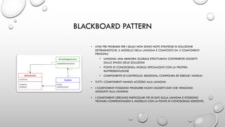 BLACKBOARD PATTERN
• UTILE PER PROBLEMI PER I QUALI NON SONO NOTE STRATEGIE DI SOLUZIONE
DETERMINISTICHE. IL MODELLO DELLA LAVAGNA È COMPOSTO DA 3 COMPONENTI
PRINCIPALI
• LAVAGNA: UNA MEMORIA GLOBALE STRUTTURATA CONTENENTE OGGETTI
DALLO SPAZIO DELLE SOLUZIONI
• FONTE DI CONOSCENZA: MODULI SPECIALIZZATI CON LA PROPRIA
RAPPRESENTAZIONE
• COMPONENTE DI CONTROLLO: SELEZIONA, CONFIGURA ED ESEGUE I MODULI
• TUTTI I COMPONENTI HANNO ACCESSO ALLA LAVAGNA
• I COMPONENTI POSSONO PRODURRE NUOVI OGGETTI DATI CHE VENGONO
AGGIUNTI ALLA LAVAGNA
• I COMPONENTI CERCANO PARTICOLARI TIPI DI DATI SULLA LAVAGNA E POSSONO
TROVARLI CONFRONTANDO IL MODELLO CON LA FONTE DI CONOSCENZA ESISTENTE.
 
