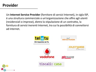 Provider

 Un Internet Service Provider (fornitore di servizi Internet), in sigla ISP,
 è una struttura commerciale o un'organizzazione che offre agli utenti
 (residenziali o imprese), dietro la stipulazione di un contratto, la
 fornitura di servizi inerenti Internet, tra cui la possibilità di connettersi
 ad internet.
 