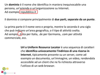 Un dominio è il nome che identifica in maniera inequivocabile una
persona, un'azienda o un'organizzazione su Internet.
Ad esempio, repubblica.it

Il dominio si compone principalmente di due parti, separate da un punto.

La prima parte è il nome vero e proprio, mentre la seconda è una sigla
che può indicare un'area geografica, o il tipo di attività svolta.
Ad sempio, .it sta per Italia, .de per Germania, .com per attività
commerciale, ecc.


             Url o Uniform Resource Locator è una sequenza di caratteri
             che identifica univocamente l'indirizzo di una risorsa in
             Internet, tipicamente presente su un server, come ad
             esempio un documento, un'immagine, un video, rendendola
             accessibile ad un client che ne fa richiesta attraverso
             l'utilizzo di un web browser.
 