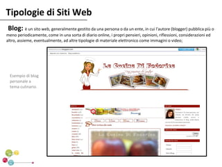 Tipologie di Siti Web
Blog: è un sito web, generalmente gestito da una persona o da un ente, in cui l'autore (blogger) pubblica più o
meno periodicamente, come in una sorta di diario online, i propri pensieri, opinioni, riflessioni, considerazioni ed
altro, assieme, eventualmente, ad altre tipologie di materiale elettronico come immagini o video;




  Esempio di blog
  personale a
  tema culinario.
 