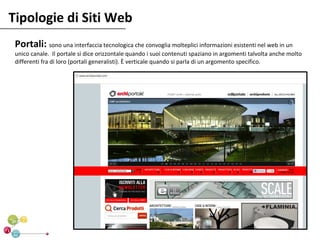 Tipologie di Siti Web
 Portali: sono una interfaccia tecnologica che convoglia molteplici informazioni esistenti nel web in un
 unico canale. Il portale si dice orizzontale quando i suoi contenuti spaziano in argomenti talvolta anche molto
 differenti fra di loro (portali generalisti). È verticale quando si parla di un argomento specifico.
 