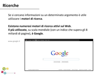 Ricerche
  Se si cercano informazioni su un determinato argomento è utile
  utilizzare i motori di ricerca.

  Esistono numerosi motori di ricerca attivi sul Web.
  Il più utilizzato, su scala mondiale (con un indice che supera gli 8
  miliardi di pagine), è Google.

  www.google.it
 