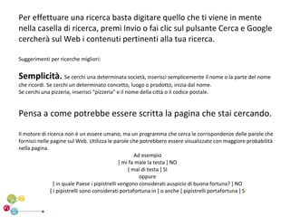 Per effettuare una ricerca basta digitare quello che ti viene in mente
nella casella di ricerca, premi Invio o fai clic sul pulsante Cerca e Google
cercherà sul Web i contenuti pertinenti alla tua ricerca.

Suggerimenti per ricerche migliori:


Semplicità. Se cerchi una determinata società, inserisci semplicemente il nome o la parte del nome
che ricordi. Se cerchi un determinato concetto, luogo o prodotto, inizia dal nome.
Se cerchi una pizzeria, inserisci "pizzeria" e il nome della città o il codice postale.


Pensa a come potrebbe essere scritta la pagina che stai cercando.

Il motore di ricerca non è un essere umano, ma un programma che cerca le corrispondenze delle parole che
fornisci nelle pagine sul Web. Utilizza le parole che potrebbero essere visualizzate con maggiore probabilità
nella pagina.
                                                       Ad esempio
                                                [ mi fa male la testa ] NO
                                                    [ mal di testa ] SI
                                                         oppure
                 [ in quale Paese i pipistrelli vengono considerati auspicio di buona fortuna? ] NO
               [ i pipistrelli sono considerati portafortuna in ] o anche [ pipistrelli portafortuna ] SI
 