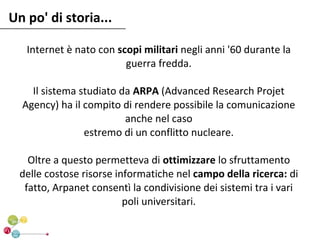 Un po' di storia...

   Internet è nato con scopi militari negli anni '60 durante la
                         guerra fredda.

    Il sistema studiato da ARPA (Advanced Research Projet
  Agency) ha il compito di rendere possibile la comunicazione
                         anche nel caso
                estremo di un conflitto nucleare.

    Oltre a questo permetteva di ottimizzare lo sfruttamento
  delle costose risorse informatiche nel campo della ricerca: di
   fatto, Arpanet consentì la condivisione dei sistemi tra i vari
                          poli universitari.
 