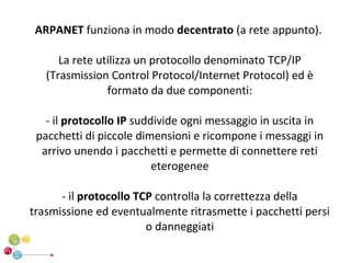 ARPANET funziona in modo decentrato (a rete appunto).

      La rete utilizza un protocollo denominato TCP/IP
   (Trasmission Control Protocol/Internet Protocol) ed è
                formato da due componenti:

   - il protocollo IP suddivide ogni messaggio in uscita in
 pacchetti di piccole dimensioni e ricompone i messaggi in
  arrivo unendo i pacchetti e permette di connettere reti
                          eterogenee

      - il protocollo TCP controlla la correttezza della
trasmissione ed eventualmente ritrasmette i pacchetti persi
                        o danneggiati
 