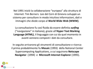 Nel 1991 iniziò la collaborazione “europea” alla struttura di
   Internet: Tim Berners Lee del Cern di Ginevra sviluppò un
 sistema per consultare in modo intuitivo informazioni, dati e
    immagini che diede corpo al World Wide Web (WWW).

  La consultazione fu così fluida da essere definita surfing
  (“navigazione” in italiano), grazie all’Hyper Text Marking
 Language (HTML), il linguaggio con cui da quel momento in
        avanti vennero composti i dati da consultare.

  In seguito arrivarono gli strumenti di consultazione e ricerca:
il primo probabilmente fu Mosaic (1993) della National Center
     Supercomputing Applications, a cui seguirono Netscape
    Navigator (1994) e Microsoft Internet Explorer (1995).
 