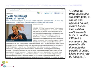 http://www.repubblica.it/tecnologia/2011/11/14/news/intervista_berners_lee-24969134/

                                                                     “..L'idea del
                                                                     Web, quello che
                                                                     sta dietro tutto, è
                                                                     che se una
                                                                     persona ha una
                                                                     mezza buona
                                                                     idea e l'altra
                                                                     metà sta nella
                                                                     testa di un altro,
                                                                     il Web è il
                                                                     connettore che
                                                                     permette alle
                                                                     due metà del
                                                                     cerchio di unirsi.
                                                                     L'idea è una rete
                                                                     da tessere...".
 