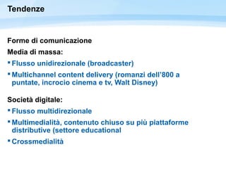 Tendenze
Forme di comunicazione
Media di massa:
 Flusso unidirezionale (broadcaster)
 Multichannel content delivery (romanzi dell’800 a
puntate, incrocio cinema e tv, Walt Disney)
Società digitale:
 Flusso multidirezionale
 Multimedialità, contenuto chiuso su più piattaforme
distributive (settore educational
 ǲ徱à
 
