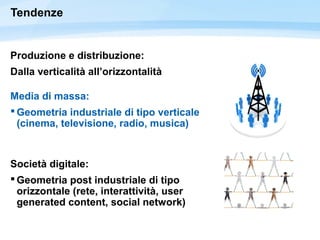 Tendenze
Produzione e distribuzione:
Dalla verticalità all’orizzontalità
Media di massa:
 Geometria industriale di tipo verticale
(cinema, televisione, radio, musica)
Società digitale:
 Geometria post industriale di tipo
orizzontale (rete, interattività, user
generated content, social network)
 