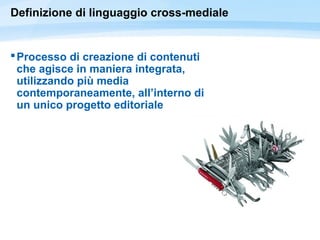Definizione di linguaggio cross-mediale
Processo di creazione di contenuti
che agisce in maniera integrata,
utilizzando più media
contemporaneamente, all’interno di
un unico progetto editoriale
 