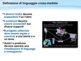 Definizione di linguaggio cross-mediale
 I diversi media devono
supportarsi l’un l’altro
 I contenuti devono
essere accessibili sui
diversi supporti
 Il progetto editoriale
deve essere legato e
coerente a una storia o a
un tema
 Autori e producer
devono operare una
rimediazione di linguaggi
e immaginario
 