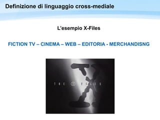 Definizione di linguaggio cross-mediale
L’esempio X-Files
FICTION TV – CINEMA – WEB – EDITORIA - MERCHANDISNG
 