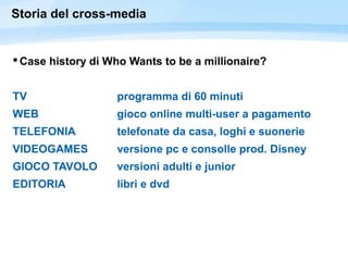 Storia del cross-media
 Case history di Who Wants to be a millionaire?
TV programma di 60 minuti
WEB gioco online multi-user a pagamento
TELEFONIA telefonate da casa, loghi e suonerie
VIDEOGAMES versione pc e consolle prod. Disney
GIOCO TAVOLO versioni adulti e junior
EDITORIA libri e dvd
 