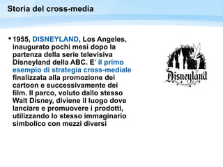 Storia del cross-media
 1955, DISNEYLAND, Los Angeles,
inaugurato pochi mesi dopo la
partenza della serie televisiva
Disneyland della ABC. E’ il primo
esempio di strategia cross-mediale
finalizzata alla promozione dei
cartoon e successivamente dei
film. Il parco, voluto dallo stesso
Walt Disney, diviene il luogo dove
lanciare e promuovere i prodotti,
utilizzando lo stesso immaginario
simbolico con mezzi diversi
 