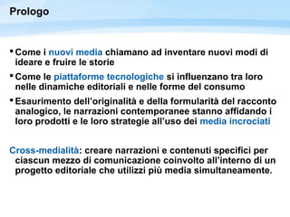 Prologo
 Come i nuovi media chiamano ad inventare nuovi modi di
ideare e fruire le storie
 Come le piattaforme tecnologiche si influenzano tra loro
nelle dinamiche editoriali e nelle forme del consumo
 Esaurimento dell’originalità e della formularità del racconto
analogico, le narrazioni contemporanee stanno affidando i
loro prodotti e le loro strategie all’uso dei media incrociati
Cross-medialità: creare narrazioni e contenuti specifici per
ciascun mezzo di comunicazione coinvolto all’interno di un
progetto editoriale che utilizzi più media simultaneamente.
 