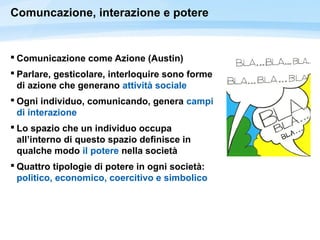 Comuncazione, interazione e potere
 Comunicazione come Azione (Austin)
 Parlare, gesticolare, interloquire sono forme
di azione che generano attività sociale
 Ogni individuo, comunicando, genera campi
di interazione
 Lo spazio che un individuo occupa
all’interno di questo spazio definisce in
qualche modo il potere nella società
 Quattro tipologie di potere in ogni società:
politico, economico, coercitivo e simbolico
 