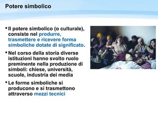 Potere simbolico
 Il potere simbolico (o culturale),
consiste nel produrre,
trasmettere e ricevere forma
simboliche dotate di significato.
 Nel corso della storia diverse
istituzioni hanno svolto ruolo
preminente nella produzione di
simboli: chiese, università,
scuole, industria dei media
 Le forme simboliche si
producono e si trasmettono
attraverso mezzi tecnici
 