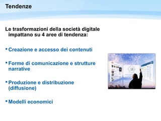 Tendenze
Le trasformazioni della società digitale
impattano su 4 aree di tendenza:
 Creazione e accesso dei contenuti
 Forme di comunicazione e strutture
narrative
 Produzione e distribuzione
(diffusione)
 Modelli economici
 